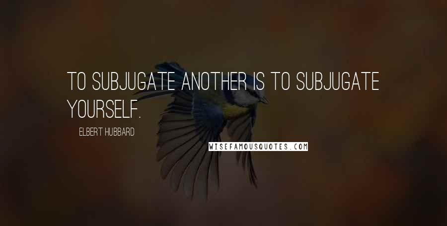 Elbert Hubbard Quotes: To subjugate another is to subjugate yourself.