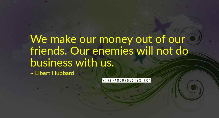 Elbert Hubbard Quotes: We make our money out of our friends. Our enemies will not do business with us.