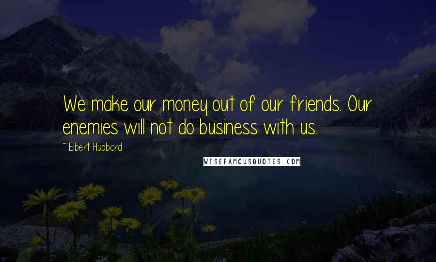 Elbert Hubbard Quotes: We make our money out of our friends. Our enemies will not do business with us.