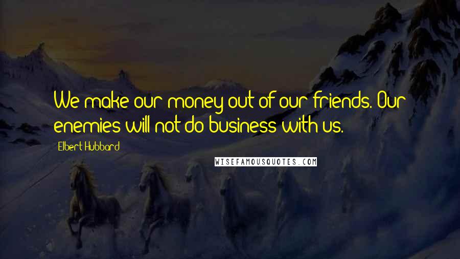 Elbert Hubbard Quotes: We make our money out of our friends. Our enemies will not do business with us.