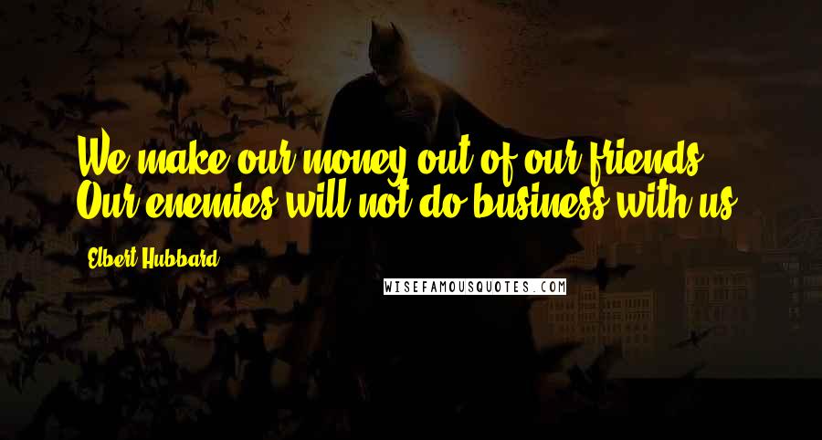 Elbert Hubbard Quotes: We make our money out of our friends. Our enemies will not do business with us.