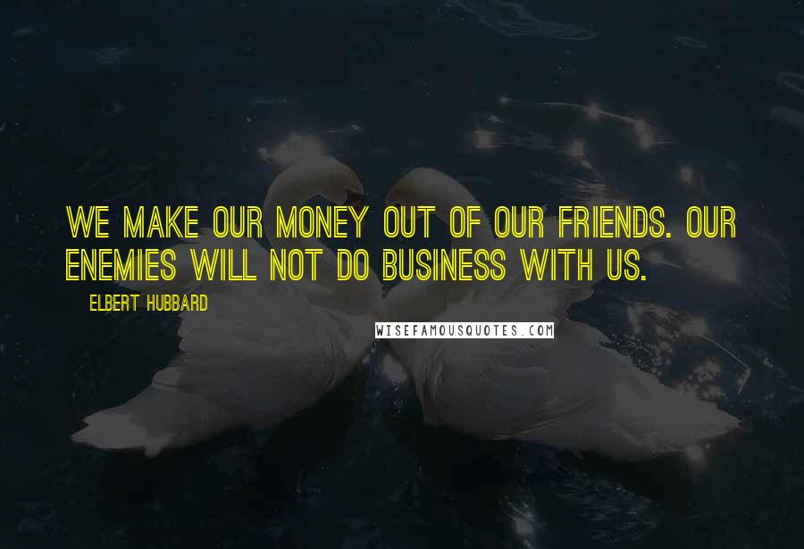 Elbert Hubbard Quotes: We make our money out of our friends. Our enemies will not do business with us.
