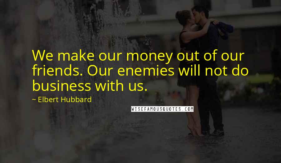 Elbert Hubbard Quotes: We make our money out of our friends. Our enemies will not do business with us.