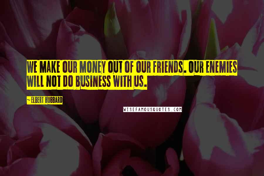 Elbert Hubbard Quotes: We make our money out of our friends. Our enemies will not do business with us.