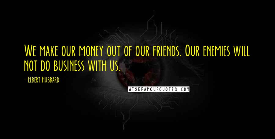 Elbert Hubbard Quotes: We make our money out of our friends. Our enemies will not do business with us.