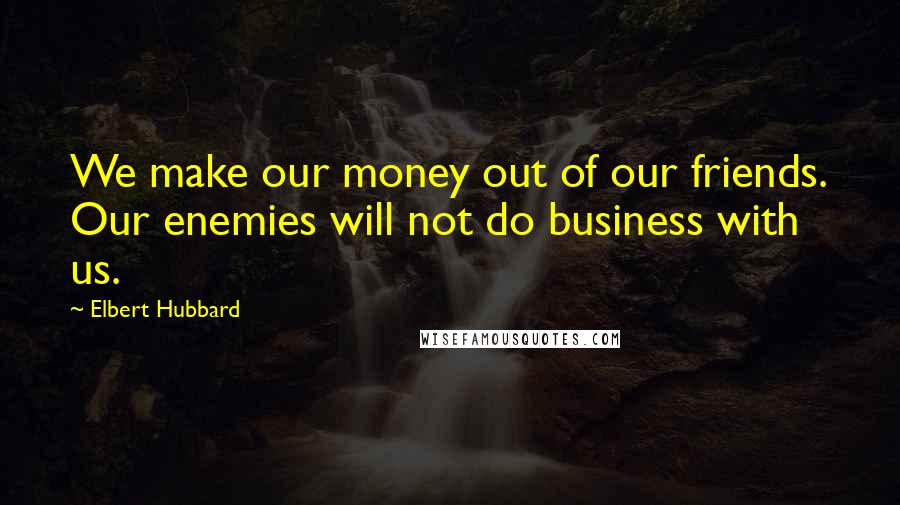 Elbert Hubbard Quotes: We make our money out of our friends. Our enemies will not do business with us.