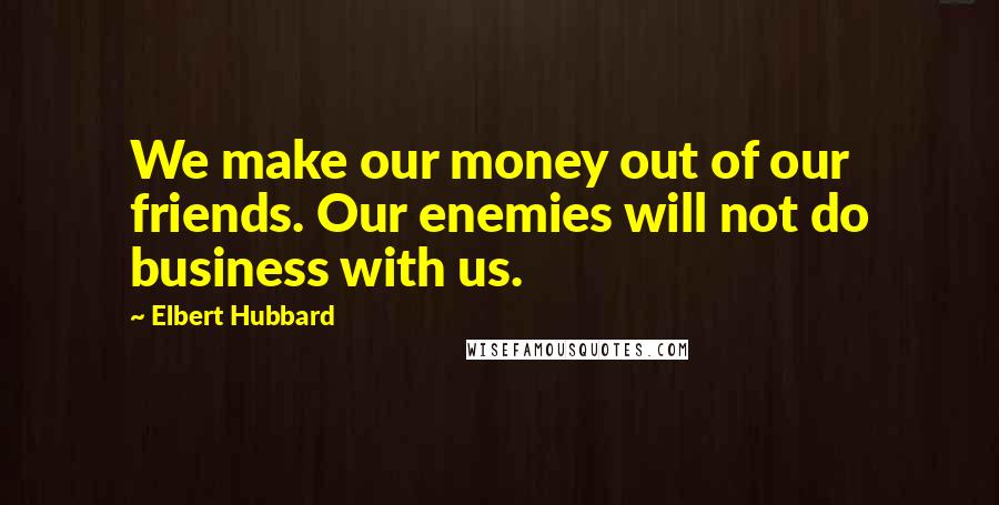 Elbert Hubbard Quotes: We make our money out of our friends. Our enemies will not do business with us.