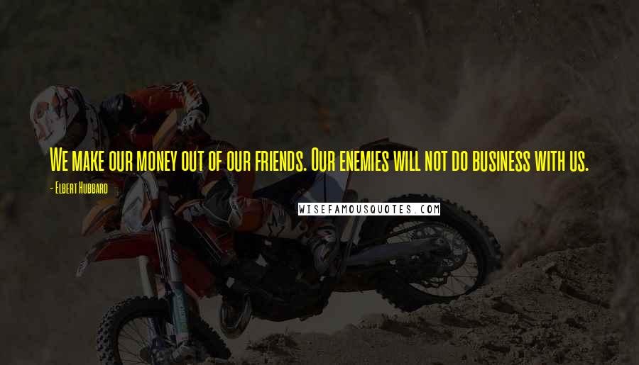 Elbert Hubbard Quotes: We make our money out of our friends. Our enemies will not do business with us.