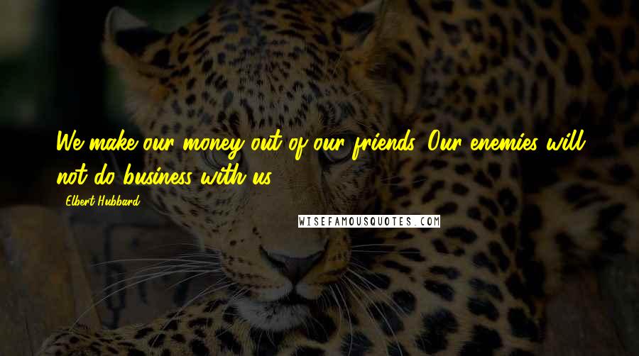 Elbert Hubbard Quotes: We make our money out of our friends. Our enemies will not do business with us.