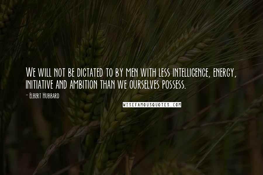 Elbert Hubbard Quotes: We will not be dictated to by men with less intelligence, energy, initiative and ambition than we ourselves possess.