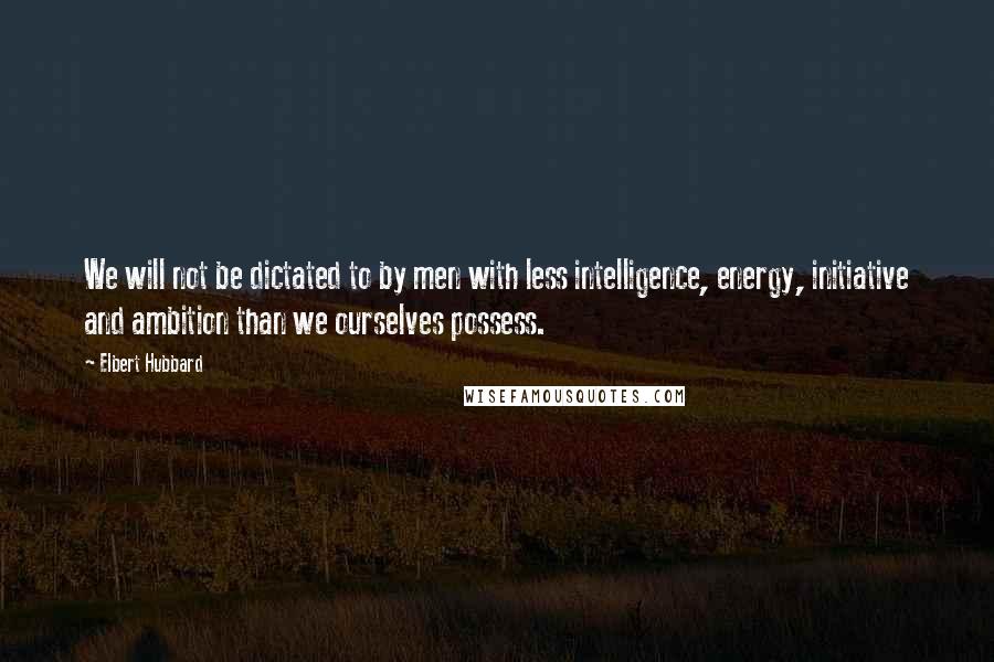 Elbert Hubbard Quotes: We will not be dictated to by men with less intelligence, energy, initiative and ambition than we ourselves possess.