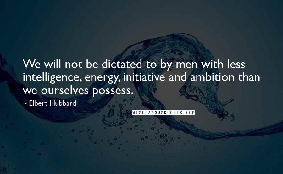 Elbert Hubbard Quotes: We will not be dictated to by men with less intelligence, energy, initiative and ambition than we ourselves possess.