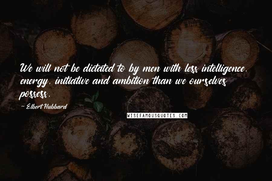 Elbert Hubbard Quotes: We will not be dictated to by men with less intelligence, energy, initiative and ambition than we ourselves possess.