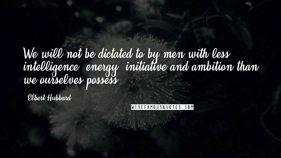 Elbert Hubbard Quotes: We will not be dictated to by men with less intelligence, energy, initiative and ambition than we ourselves possess.