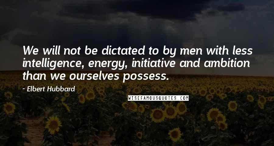 Elbert Hubbard Quotes: We will not be dictated to by men with less intelligence, energy, initiative and ambition than we ourselves possess.