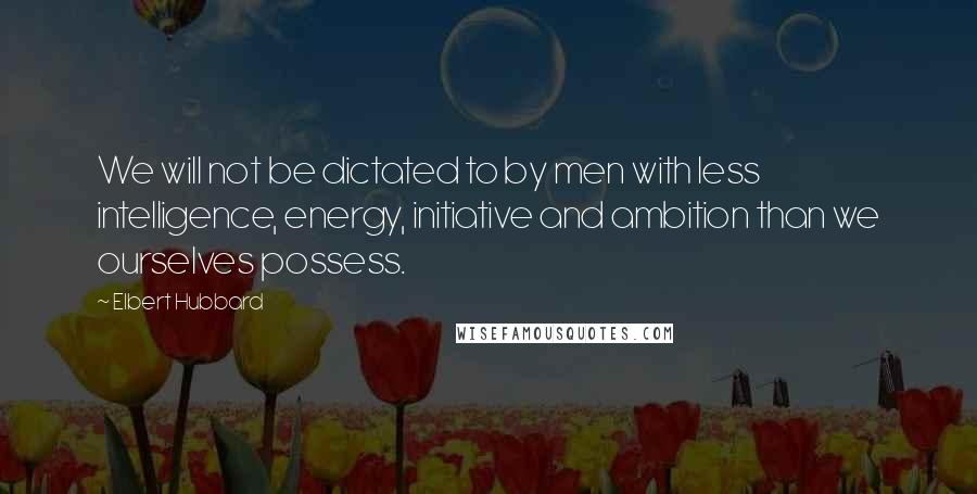 Elbert Hubbard Quotes: We will not be dictated to by men with less intelligence, energy, initiative and ambition than we ourselves possess.