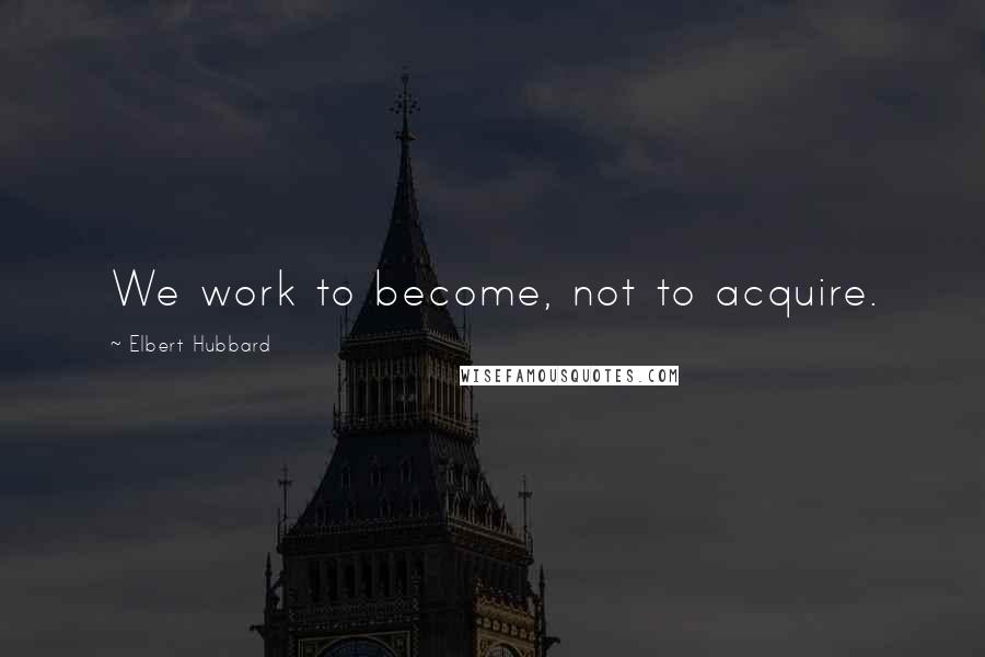 Elbert Hubbard Quotes: We work to become, not to acquire.