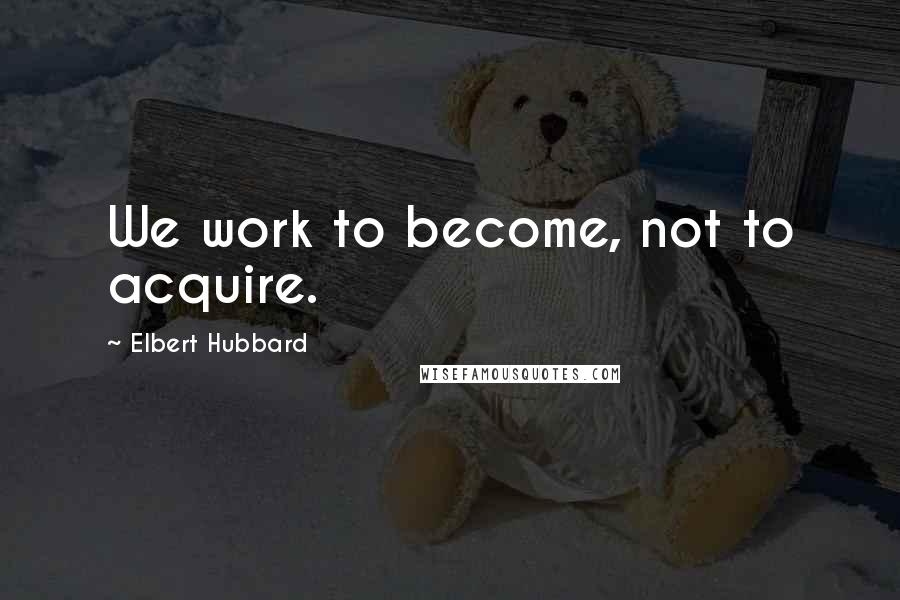 Elbert Hubbard Quotes: We work to become, not to acquire.
