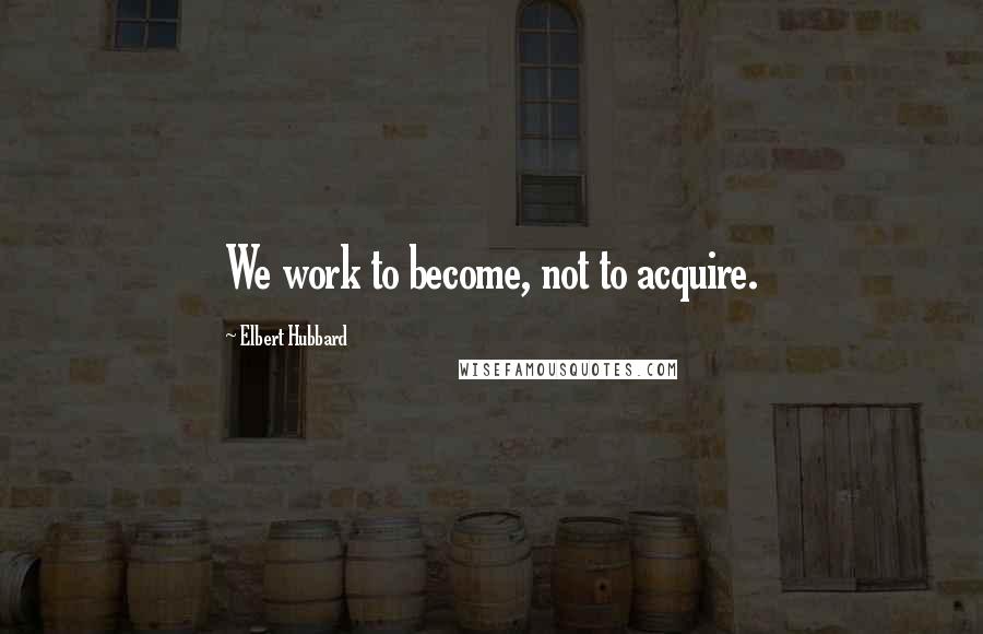 Elbert Hubbard Quotes: We work to become, not to acquire.