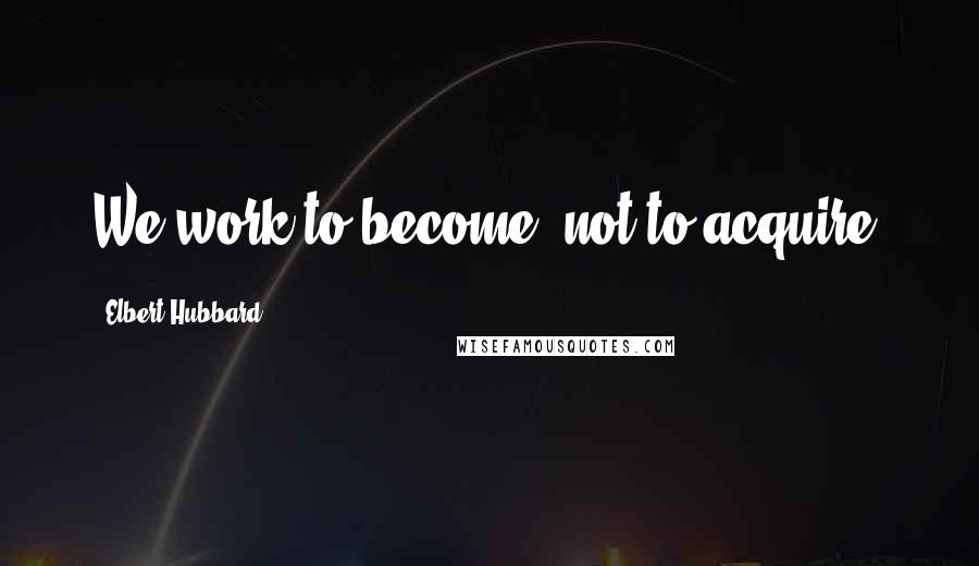 Elbert Hubbard Quotes: We work to become, not to acquire.