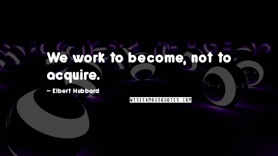 Elbert Hubbard Quotes: We work to become, not to acquire.