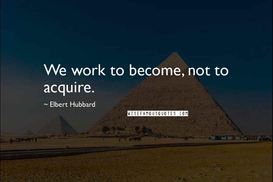 Elbert Hubbard Quotes: We work to become, not to acquire.