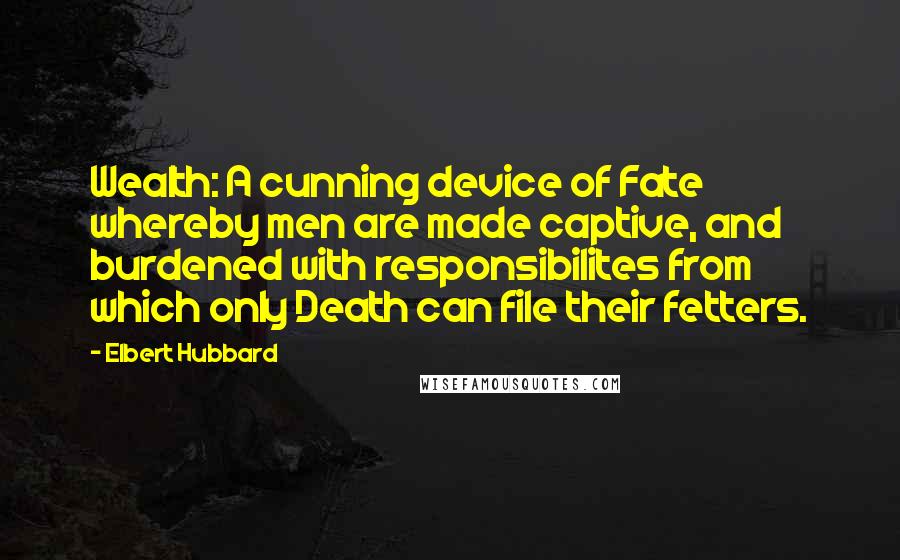 Elbert Hubbard Quotes: Wealth: A cunning device of Fate whereby men are made captive, and burdened with responsibilites from which only Death can file their fetters.