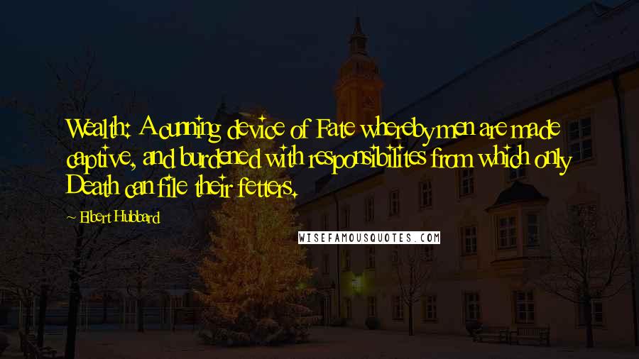 Elbert Hubbard Quotes: Wealth: A cunning device of Fate whereby men are made captive, and burdened with responsibilites from which only Death can file their fetters.