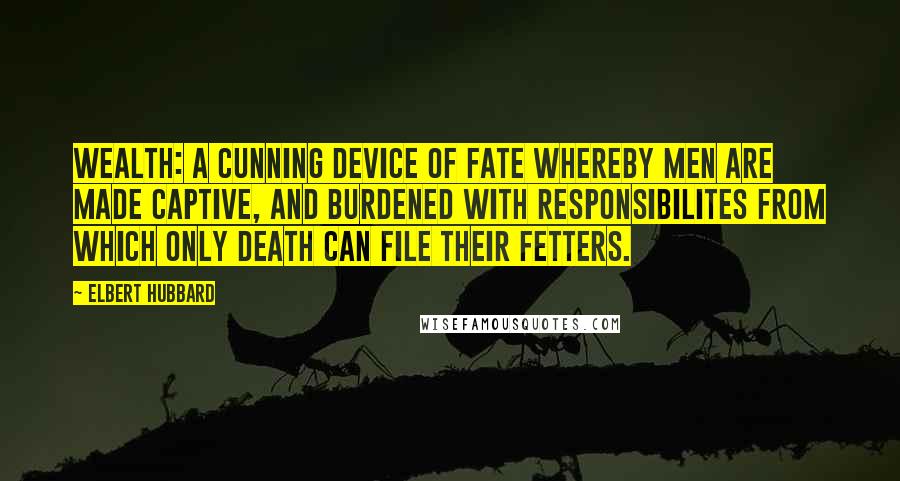 Elbert Hubbard Quotes: Wealth: A cunning device of Fate whereby men are made captive, and burdened with responsibilites from which only Death can file their fetters.