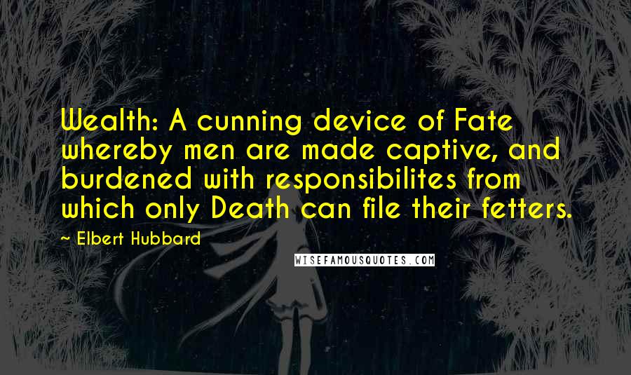 Elbert Hubbard Quotes: Wealth: A cunning device of Fate whereby men are made captive, and burdened with responsibilites from which only Death can file their fetters.