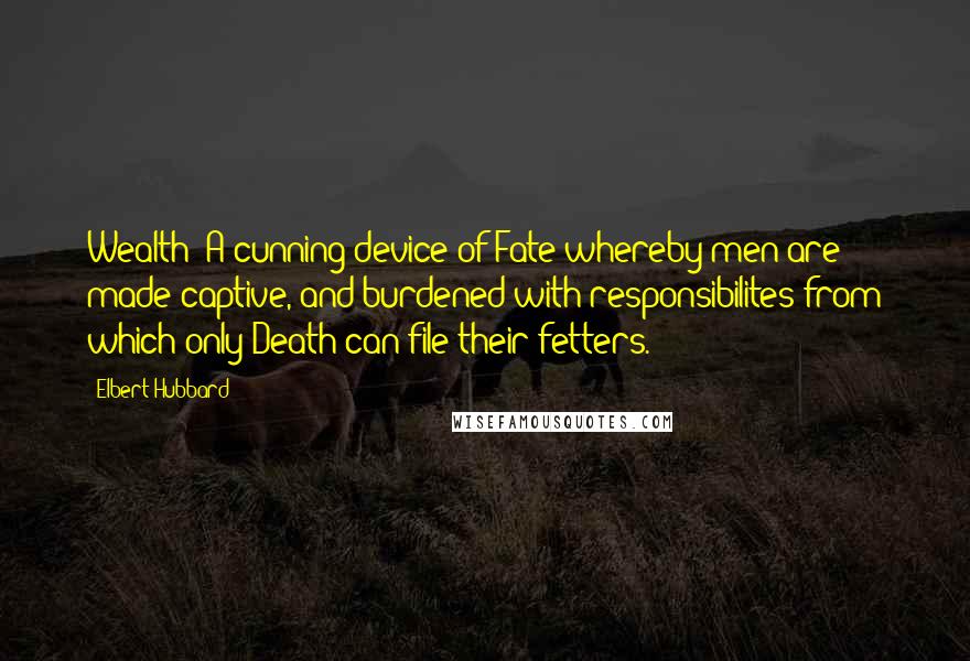 Elbert Hubbard Quotes: Wealth: A cunning device of Fate whereby men are made captive, and burdened with responsibilites from which only Death can file their fetters.