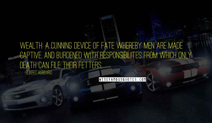 Elbert Hubbard Quotes: Wealth: A cunning device of Fate whereby men are made captive, and burdened with responsibilites from which only Death can file their fetters.