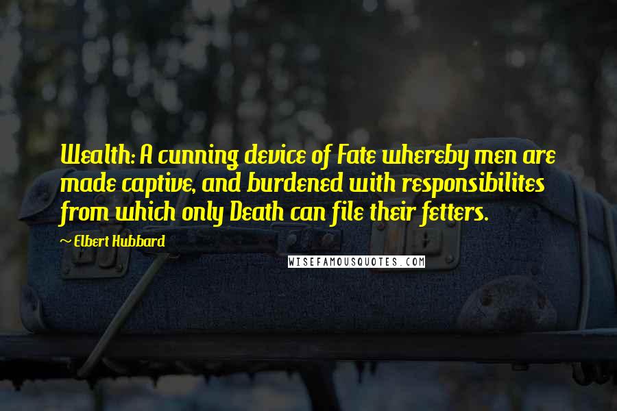 Elbert Hubbard Quotes: Wealth: A cunning device of Fate whereby men are made captive, and burdened with responsibilites from which only Death can file their fetters.