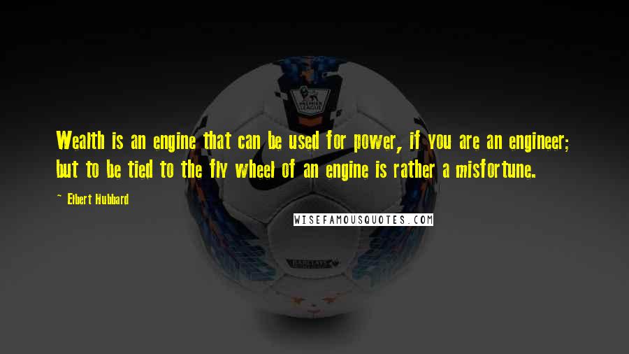 Elbert Hubbard Quotes: Wealth is an engine that can be used for power, if you are an engineer; but to be tied to the fly wheel of an engine is rather a misfortune.