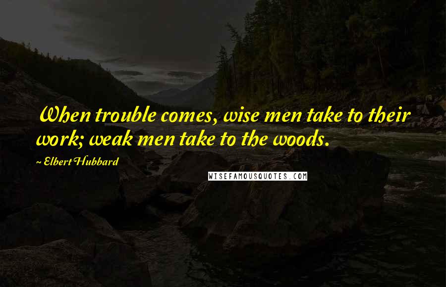 Elbert Hubbard Quotes: When trouble comes, wise men take to their work; weak men take to the woods.