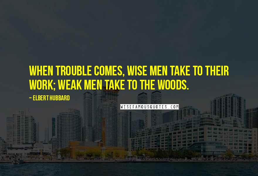 Elbert Hubbard Quotes: When trouble comes, wise men take to their work; weak men take to the woods.