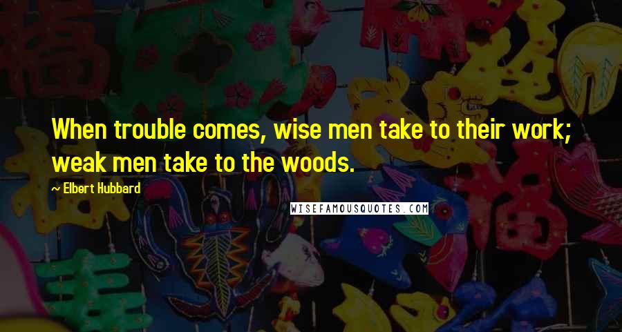 Elbert Hubbard Quotes: When trouble comes, wise men take to their work; weak men take to the woods.