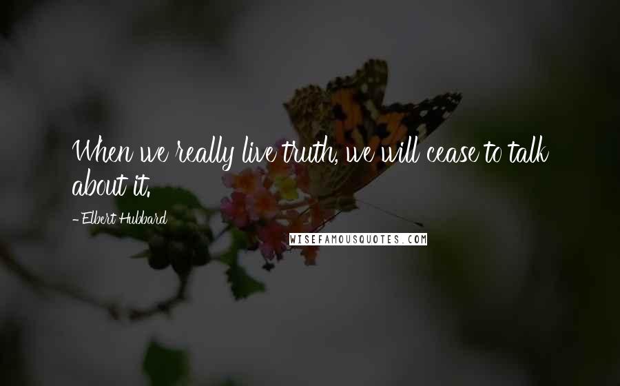 Elbert Hubbard Quotes: When we really live truth, we will cease to talk about it.