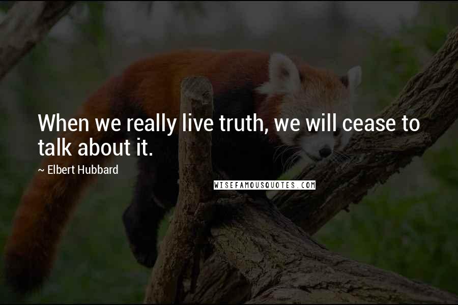 Elbert Hubbard Quotes: When we really live truth, we will cease to talk about it.