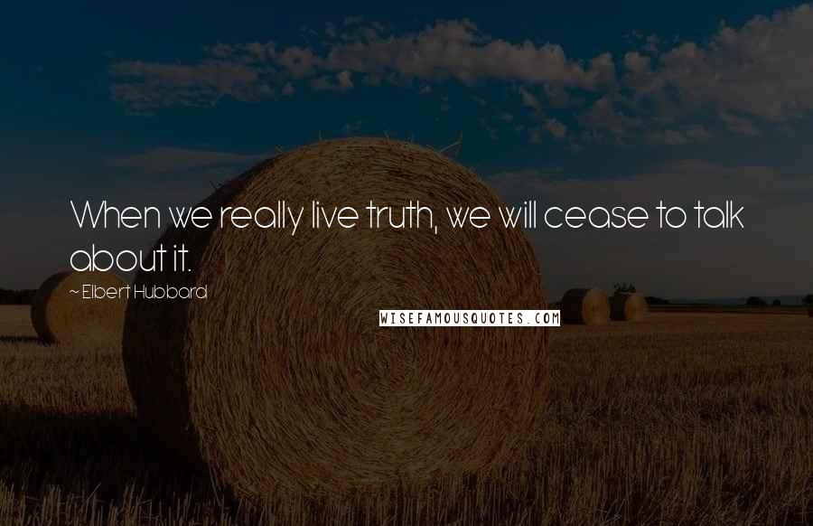 Elbert Hubbard Quotes: When we really live truth, we will cease to talk about it.