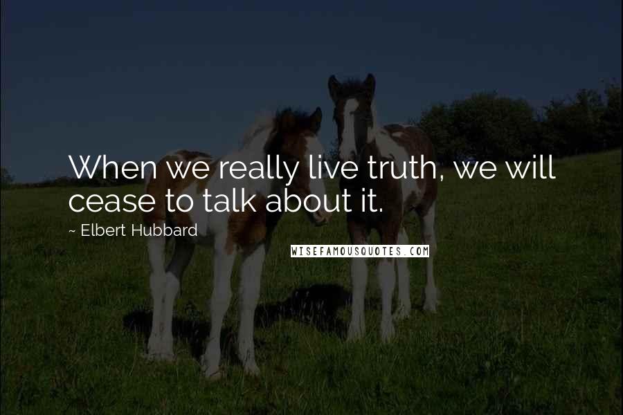 Elbert Hubbard Quotes: When we really live truth, we will cease to talk about it.