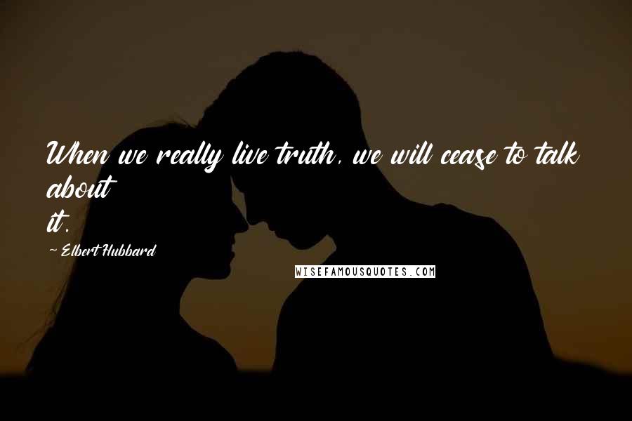 Elbert Hubbard Quotes: When we really live truth, we will cease to talk about it.