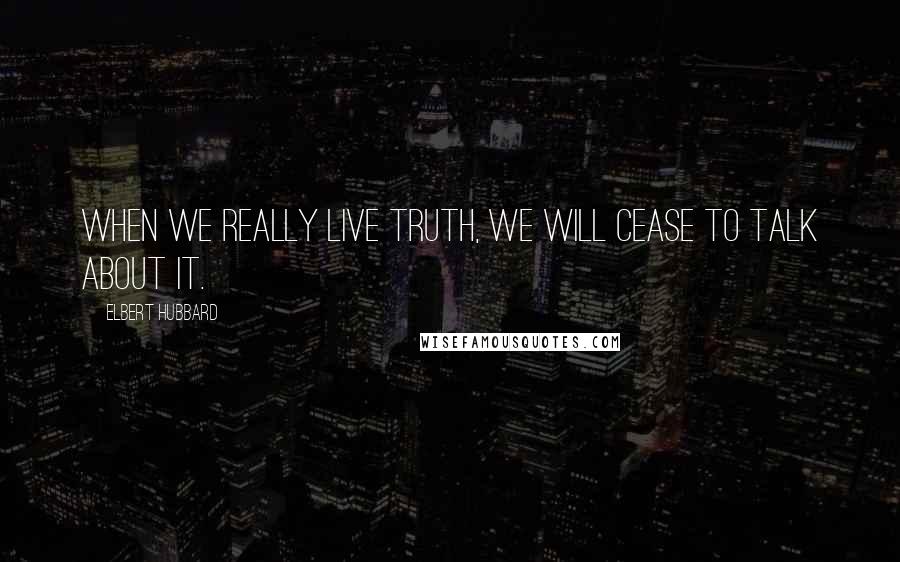 Elbert Hubbard Quotes: When we really live truth, we will cease to talk about it.