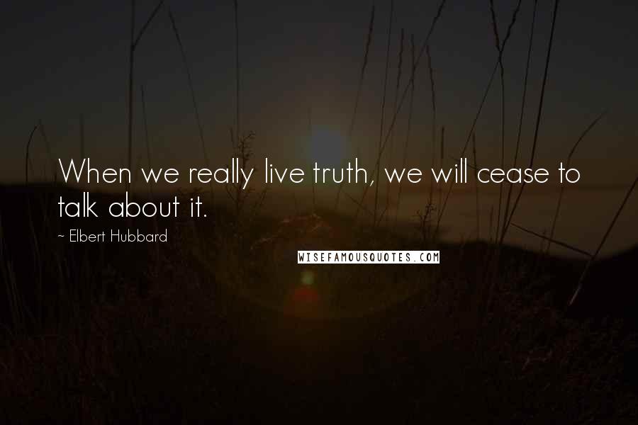 Elbert Hubbard Quotes: When we really live truth, we will cease to talk about it.