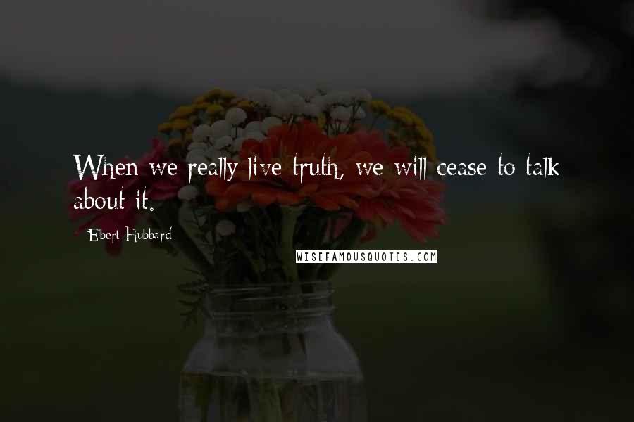 Elbert Hubbard Quotes: When we really live truth, we will cease to talk about it.