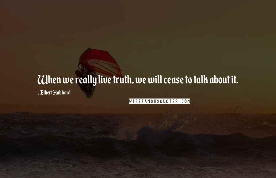 Elbert Hubbard Quotes: When we really live truth, we will cease to talk about it.