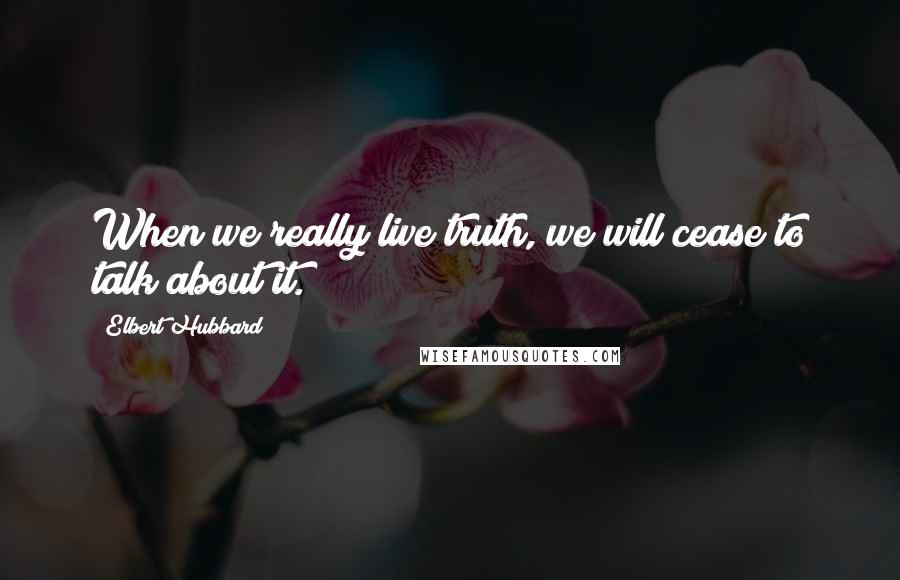 Elbert Hubbard Quotes: When we really live truth, we will cease to talk about it.