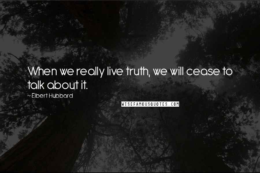 Elbert Hubbard Quotes: When we really live truth, we will cease to talk about it.