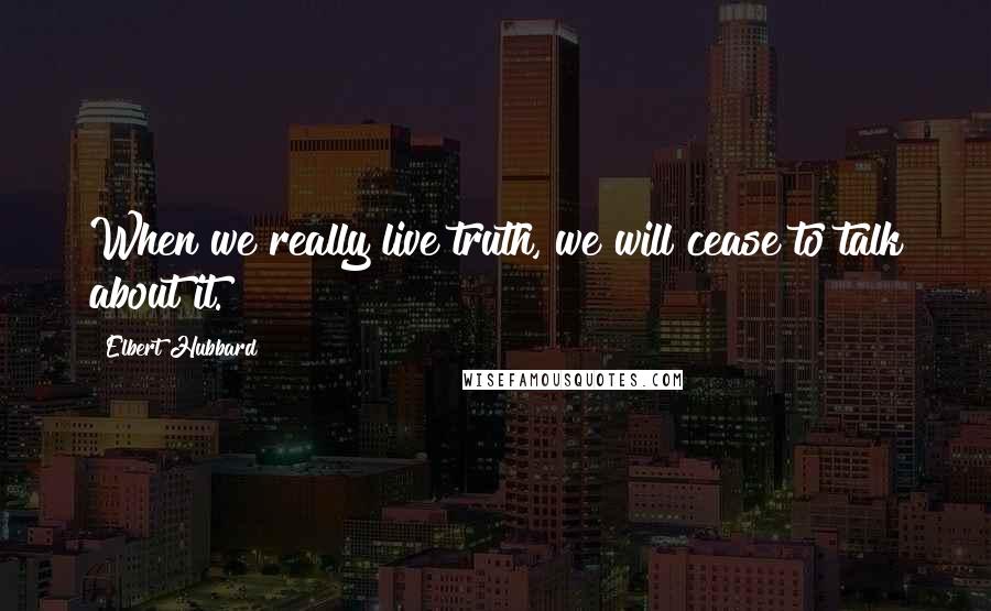 Elbert Hubbard Quotes: When we really live truth, we will cease to talk about it.