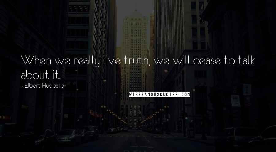 Elbert Hubbard Quotes: When we really live truth, we will cease to talk about it.